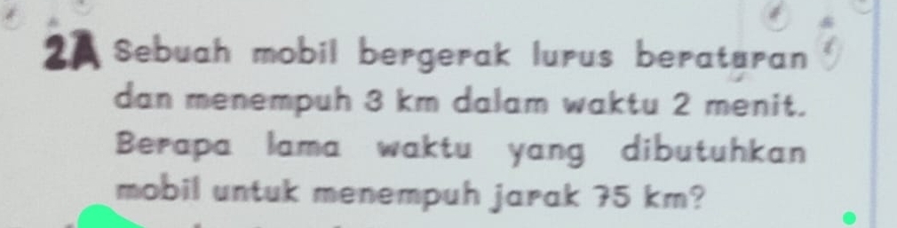 Sebuah mobil bergerak lurus beraturan 
dan menempuh 3 km dalam waktu 2 menit. 
Berapa lama waktu yang dibutuhkan 
mobil untuk menempuh jarak 75 km?