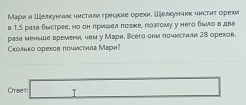 МΜаρи и Шелкунлνκ чисτνιм греικие орехн. Шевκунчик чκсτητ орехи 
B 1,5 раза быстрее, но он пришел πозке, позгому у него быιо в двв 
раза меннше времени, чем у Мари. Всего они почистили 28 орехов. 
Сколько орехов почистила Мари? 
Otse1: □