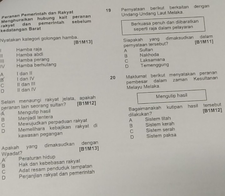 Peranan Pemerintah dan Rakyat 19 Pernyataan berikut berkaitan dengan
Menghuraikan hubung kait peranan Undang-Undang Laut Melaka.
rakyat dan pemerintah sebelum
kedatangan Barat Berkuasa penuh dan diibaratkan
seperti raja dalam pelayaran
Nyatakan kategon golongan hamba.
[ B1M13 ] Siapakah yang dimaksudkan dalam
Hamba raja pernyataan tersebut? [B1M11]
Hamba abdi A Suitan
B
11 Hamba perang Nakhoda
C
IV Hamba berhulang Laksamana
D
A I dan II Temenggung
B I dan IV 20 Maklumat berikut menyatakan peranan
D II dan IV pembesar dalam zaman Kesultanan
C II dan III
Melayu Melaka
Selain menaungi rakyat jelata, apakah Mengutip hasil
peranan lain seorang sultan? [B1M12]
A Mengutip hasil Bagaimanakah kutipan hasil tersebut
B Menjadi tentera dilakukan? [B1M12]
A
C Mewujudkan perpaduan rakyat Sistem titah
D Memelihara kebajikan rakyat di B Sistem kerah
kawasan pegangan C Sistem serah
D Sistem paksa
Apakah yang dimaksudkan dengan
Waadat? [B1M13]
A Peraturan hidup
B Hak dan kebebasan rakyat
C Adat resam penduduk tempatan
D Perjanjian rakyat dan pemerintah