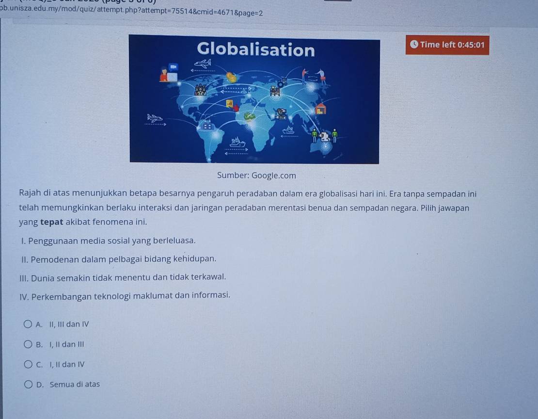 Time left 0:45:01
Sumber: Google.com
Rajah di atas menunjukkan betapa besarnya pengaruh peradaban dalam era globalisasi hari ini. Era tanpa sempadan ini
telah memungkinkan berlaku interaksi dan jaringan peradaban merentasi benua dan sempadan negara. Pilih jawapan
yang tepat akibat fenomena ini.
I. Penggunaan media sosial yang berleluasa.
II. Pemodenan dalam pelbagai bidang kehidupan.
III. Dunia semakin tidak menentu dan tidak terkawal.
IV. Perkembangan teknologi maklumat dan informasi.
A. II, III dan IV
B. I, Ii dan III
C. I, II dan IV
D. Semua di atas