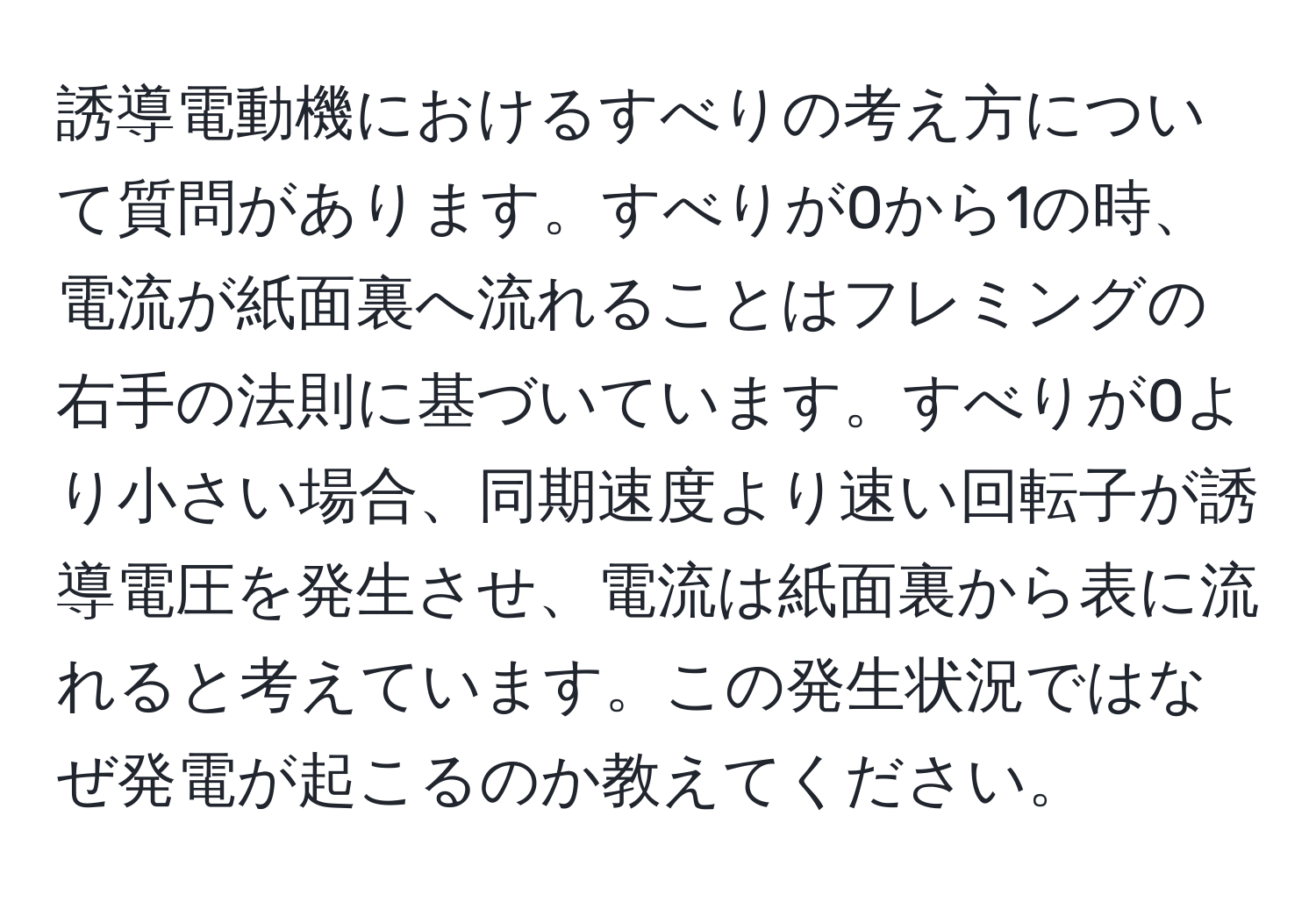 誘導電動機におけるすべりの考え方について質問があります。すべりが0から1の時、電流が紙面裏へ流れることはフレミングの右手の法則に基づいています。すべりが0より小さい場合、同期速度より速い回転子が誘導電圧を発生させ、電流は紙面裏から表に流れると考えています。この発生状況ではなぜ発電が起こるのか教えてください。