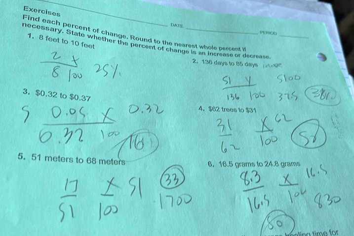 Exercises 
_ 
DATE PERIOD 
Find each percent of change. Round to the nearest whole percent i 
necessary. State whether the percent of change is an increase or decrease_ 
1. 8 feet to 10 feet
2. 136 days to 85 days
3. $0.32 to $0.37
4. $62 trees to $31
5. 51 meters to 68 meters
6. 16.5 grams to 24.8 grams