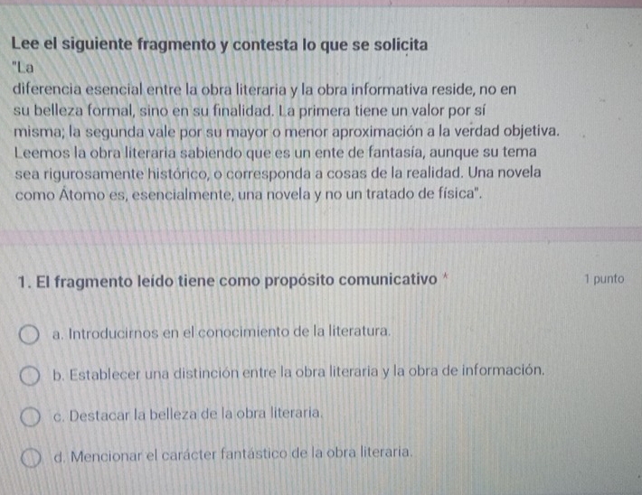 Lee el siguiente fragmento y contesta lo que se solicita
"La
diferencia esencial entre la obra literaria y la obra informativa reside, no en
su belleza formal, sino en su finalidad. La primera tiene un valor por sí
misma; la segunda vale por su mayor o menor aproximación a la verdad objetiva.
Leemos la obra literaria sabiendo que es un ente de fantasía, aunque su tema
sea rigurosamente histórico, o corresponda a cosas de la realidad. Una novela
como Átomo es, esencialmente, una novela y no un tratado de física".
1. El fragmento leído tiene como propósito comunicativo * 1 punto
a. Introducirnos en el conocimiento de la literatura.
b. Establecer una distinción entre la obra literaria y la obra de información.
c. Destacar la belleza de la obra literaria.
d. Mencionar el carácter fantástico de la obra literaria.