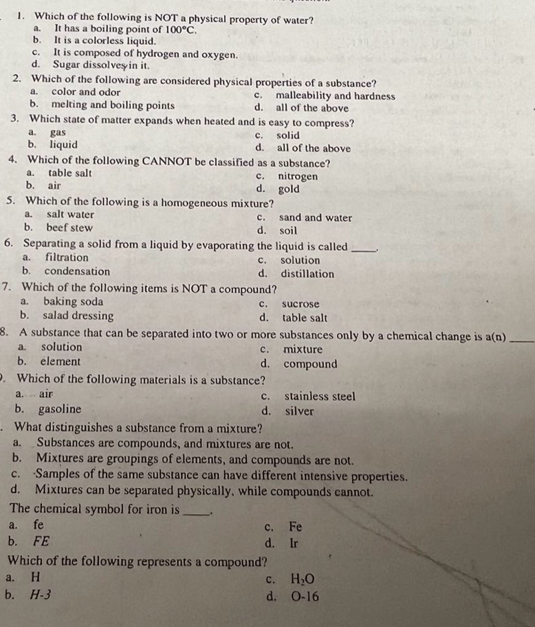 Which of the following is NOT a physical property of water?
a. It has a boiling point of 100°C.
b. It is a colorless liquid.
c. It is composed of hydrogen and oxygen.
d. Sugar dissolves in it.
2. Which of the following are considered physical properties of a substance?
a. color and odor c. malleability and hardness
b. melting and boiling points d. all of the above
3. Which state of matter expands when heated and is easy to compress?
a. gas c. solid
b. liquid d. all of the above
4. Which of the following CANNOT be classified as a substance?
a. table salt c. nitrogen
b. air d. gold
5. Which of the following is a homogeneous mixture?
a. salt water c. sand and water
b. beef stew d. soil
6. Separating a solid from a liquid by evaporating the liquid is called _.
a. filtration c. solution
b. condensation d. distillation
7. Which of the following items is NOT a compound?
a. baking soda c. sucrose
b. salad dressing d. table salt
8. A substance that can be separated into two or more substances only by a chemical change is a(n) _
a. solution c. mixture
b. element d. compound
. Which of the following materials is a substance?
a. air c. stainless steel
b. gasoline d. silver
What distinguishes a substance from a mixture?
a. Substances are compounds, and mixtures are not.
b. Mixtures are groupings of elements, and compounds are not.
c. Samples of the same substance can have different intensive properties.
d. Mixtures can be separated physically, while compounds cannot.
The chemical symbol for iron is __.
a. fe c. Fe
b. FE d. Ir
Which of the following represents a compound?
a. H c. H_2O
b. H-3 d. 0-16