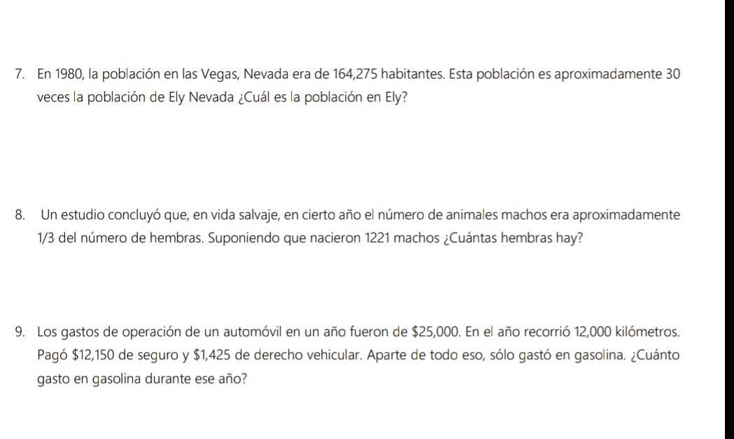 En 1980, la población en las Vegas, Nevada era de 164, 275 habitantes. Esta población es aproximadamente 30
veces la población de Ely Nevada ¿Cuál es la población en Ely? 
8. Un estudio concluyó que, en vida salvaje, en cierto año el número de animales machos era aproximadamente
1/3 del número de hembras. Suponiendo que nacieron 1221 machos ¿Cuántas hembras hay? 
9. Los gastos de operación de un automóvil en un año fueron de $25,000. En el año recorrió 12,000 kilómetros. 
Pagó $12,150 de seguro y $1,425 de derecho vehicular. Aparte de todo eso, sólo gastó en gasolina. ¿Cuánto 
gasto en gasolina durante ese año?