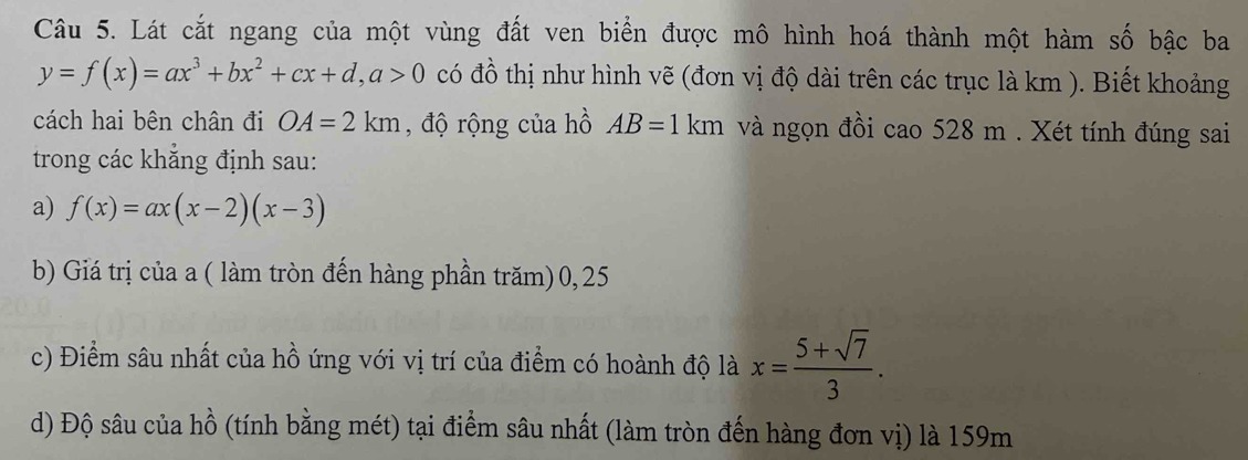 Lát cắt ngang của một vùng đất ven biển được mô hình hoá thành một hàm số bậc ba
y=f(x)=ax^3+bx^2+cx+d, a>0 có đồ thị như hình vẽ (đơn vị độ dài trên các trục là km ). Biết khoảng 
cách hai bên chân đi OA=2km , độ rộng của hồ AB=1km và ngọn đồi cao 528 m. Xét tính đúng sai 
trong các khẳng định sau: 
a) f(x)=ax(x-2)(x-3)
b) Giá trị của a ( làm tròn đến hàng phần trăm) 0, 25
c) Điểm sâu nhất của hồ ứng với vị trí của điểm có hoành độ là x= (5+sqrt(7))/3 . 
d) Độ sâu của hồ (tính bằng mét) tại điểm sâu nhất (làm tròn đến hàng đơn vị) là 159m