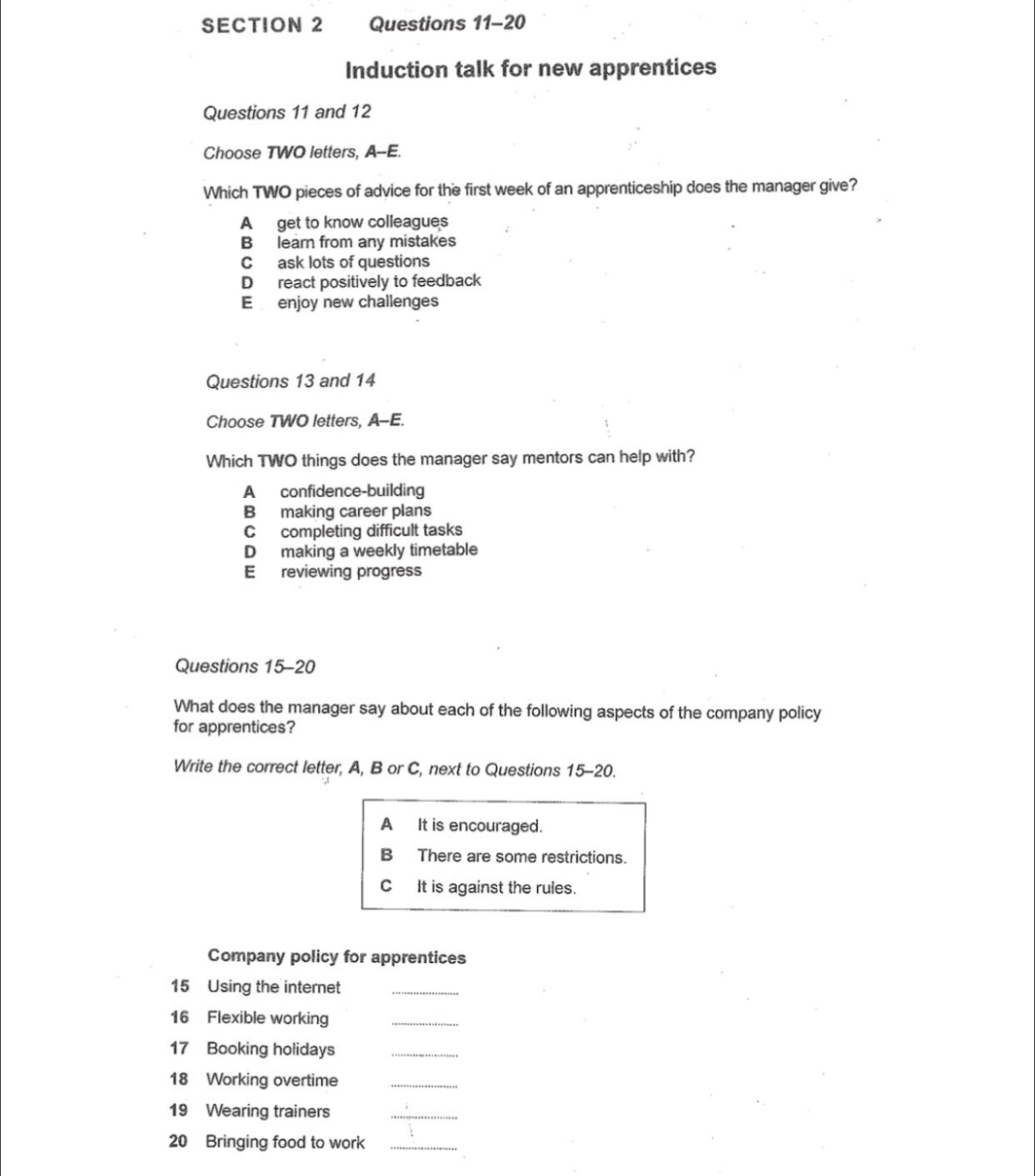 Induction talk for new apprentices
Questions 11 and 12
Choose TWO letters, A--E.
Which TWO pieces of advice for the first week of an apprenticeship does the manager give?
A get to know colleagues
B learn from any mistakes
C ask lots of questions
D react positively to feedback
E enjoy new challenges
Questions 13 and 14
Choose TWO letters, A-E.
Which TWO things does the manager say mentors can help with?
A confidence-building
B making career plans
C completing difficult tasks
D making a weekly timetable
E reviewing progress
Questions 15-20
What does the manager say about each of the following aspects of the company policy
for apprentices?
Write the correct letter, A, B or C, next to Questions 15-20.
A It is encouraged.
B There are some restrictions.
C It is against the rules.
Company policy for apprentices
15 Using the internet_
16 Flexible working_
17 Booking holidays_
18 Working overtime_
19 Wearing trainers_
20 Bringing food to work_