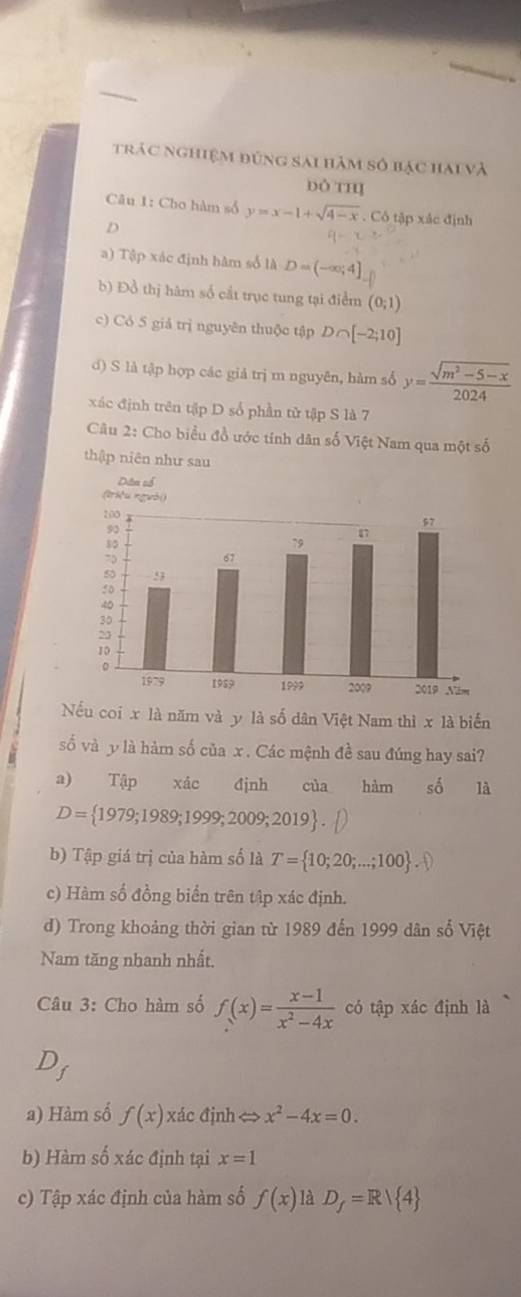 trác nghiệm đúng sai hàm số bạc hai và 
ỏ thị 
Câu 1: Cho hàm số y=x-1+sqrt(4-x). Cô tập xác định 
D 
a) Tập xác định hàm số là D=(-∈fty ,4]
b) Đồ thị hàm số cắt trục tung tại điểm (0;1)
c) Có 5 giả trị nguyên thuộc tập D ∩ [-2;10]
d) S là tập hợp các giả trị m nguyên, hàm số y= (sqrt(m^2-5-x))/2024 
xác định trên tập D số phần tử tập S là 7 
Câu 2: Cho biểu đồ ước tính dân số Việt Nam qua một số 
thập niên như sau 
Nếu coi x là năm và y là số dân Việt Nam thì x là biển 
ố và y là hàm số của x. Các mệnh đề sau đúng hay sai? 
a) Tập xác định của hàm số là
D= 1979;1989;1999;2009;2019
b) Tập giá trị của hàm số là T=10;20;...;100. 
c) Hàm số đồng biển trên tập xác định. 
d) Trong khoảng thời gian từ 1989 đến 1999 dân số Việt 
Nam tăng nhanh nhất. 
Câu 3: Cho hàm số f(x)= (x-1)/x^2-4x  có tập xác định là 
) 
a) Hàm số f(x) xác định<> x^2-4x=0. 
b) Hàm số xác định tại x=1
c) Tập xác định của hàm số f(x) là D_f=R/ 4