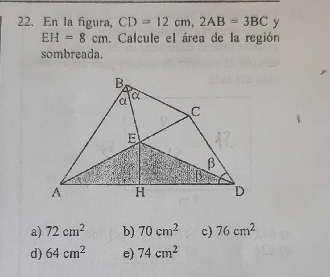 En la figura, CD=12cm, 2AB=3BC y
EH=8cm. Calcule el área de la región
sombreada.
a) 72cm^2 b) 70cm^2 c) 76cm^2
d) 64cm^2 e) 74cm^2