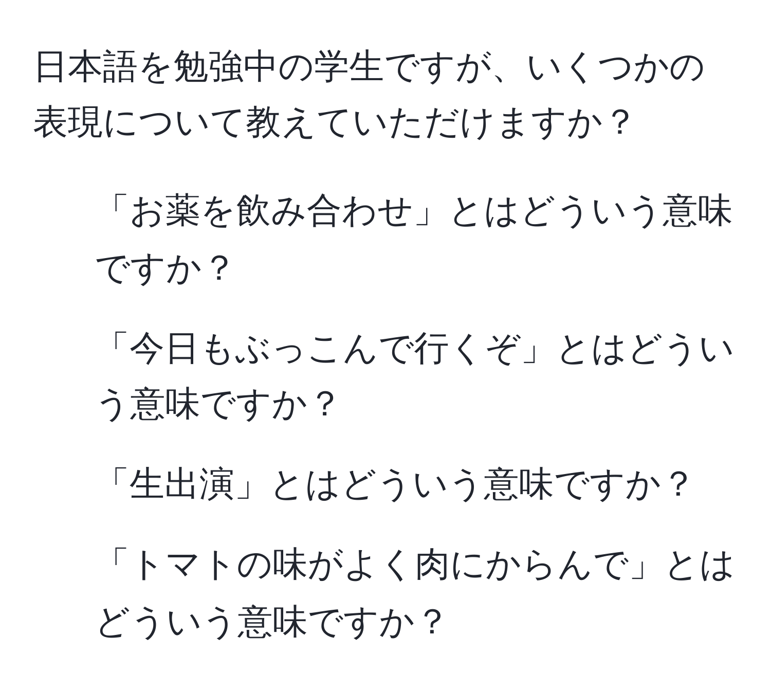 日本語を勉強中の学生ですが、いくつかの表現について教えていただけますか？  
1. 「お薬を飲み合わせ」とはどういう意味ですか？  
2. 「今日もぶっこんで行くぞ」とはどういう意味ですか？  
3. 「生出演」とはどういう意味ですか？  
4. 「トマトの味がよく肉にからんで」とはどういう意味ですか？