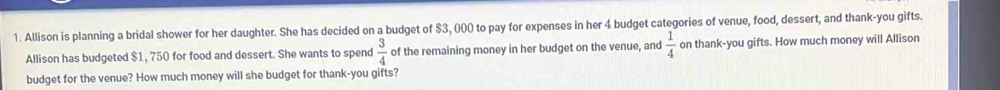 Allison is planning a bridal shower for her daughter. She has decided on a budget of $3, 000 to pay for expenses in her 4 budget categories of venue, food, dessert, and thank-you gifts. 
Allison has budgeted $1, 750 for food and dessert. She wants to spend  3/4  of the remaining money in her budget on the venue, and  1/4  on thank-you gifts. How much money will Allison 
budget for the venue? How much money will she budget for thank-you gifts?