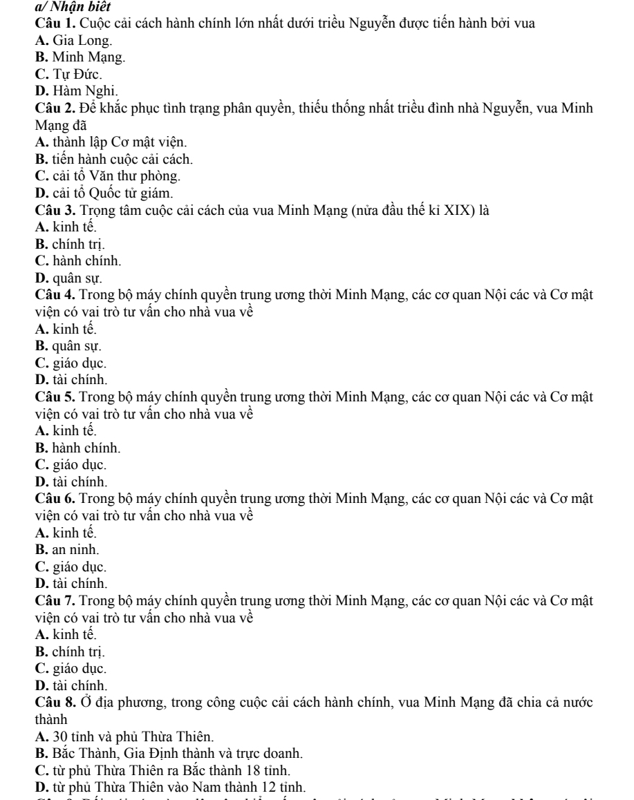 a/ Nhận biết
Câu 1. Cuộc cải cách hành chính lớn nhất dưới triều Nguyễn được tiến hành bởi vua
A. Gia Long.
B. Minh Mạng.
C. Tự Đức.
D. Hàm Nghi.
Câu 2. Để khắc phục tình trạng phân quyền, thiếu thống nhất triều đình nhà Nguyễn, vua Minh
Mạng đã
A. thành lập Cơ mật viện.
B. tiến hành cuộc cải cách.
C. cải tổ Văn thư phòng.
D. cải tổ Quốc tử giám.
Câu 3. Trọng tâm cuộc cải cách của vua Minh Mạng (nửa đầu thế kỉ XIX) là
A. kinh tế.
B. chính trị.
C. hành chính.
D. quân sự.
Câu 4. Trong bộ máy chính quyền trung ương thời Minh Mạng, các cơ quan Nội các và Cơ mật
viện có vai trò tư vấn cho nhà vua về
A. kinh tế
B. quân sự.
C. giáo dục.
D. tài chính.
Câu 5. Trong bộ máy chính quyền trung ương thời Minh Mạng, các cơ quan Nội các và Cơ mật
viện có vai trò tư vấn cho nhà vua về
A. kinh tế.
B. hành chính.
C. giáo dục.
D. tài chính.
Câu 6. Trong bộ máy chính quyền trung ương thời Minh Mạng, các cơ quan Nội các và Cơ mật
viện có vai trò tư vấn cho nhà vua về
A. kinh tế.
B. an ninh.
C. giáo dục.
D. tài chính.
Câu 7. Trong bộ máy chính quyền trung ương thời Minh Mạng, các cơ quan Nội các và Cơ mật
viện có vai trò tư vấn cho nhà vua về
A. kinh tế.
B. chính trị.
C. giáo dục.
D. tài chính.
Câu 8. Ở địa phương, trong công cuộc cải cách hành chính, vua Minh Mạng đã chia cả nước
thành
A. 30 tỉnh và phủ Thừa Thiên.
B. Bắc Thành, Gia Định thành và trực doanh.
C. từ phủ Thừa Thiên ra Bắc thành 18 tỉnh.
D. từ phủ Thừa Thiên vào Nam thành 12 tỉnh.