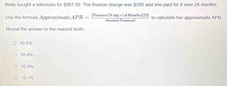 Wally bought a television for $987.00. The finance charge was $205 and she paid for it over 24 months.
Use the formula Approximate APR= ((FinanceCharge/ HMonths)(12))/AmountFinanced  to calculate her approximate APR.
Round the answer to the nearest tenth.
10.5%
10.4%
10.2%
10.1%