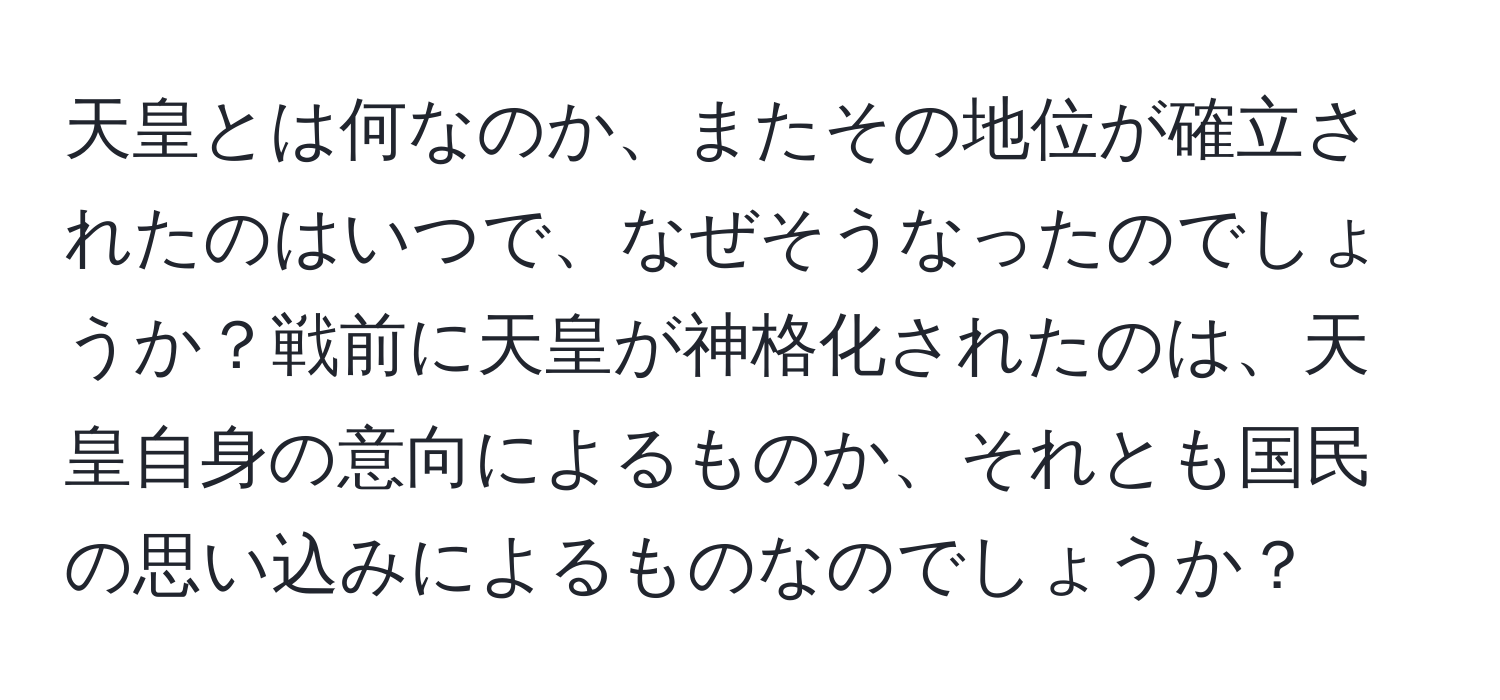 天皇とは何なのか、またその地位が確立されたのはいつで、なぜそうなったのでしょうか？戦前に天皇が神格化されたのは、天皇自身の意向によるものか、それとも国民の思い込みによるものなのでしょうか？