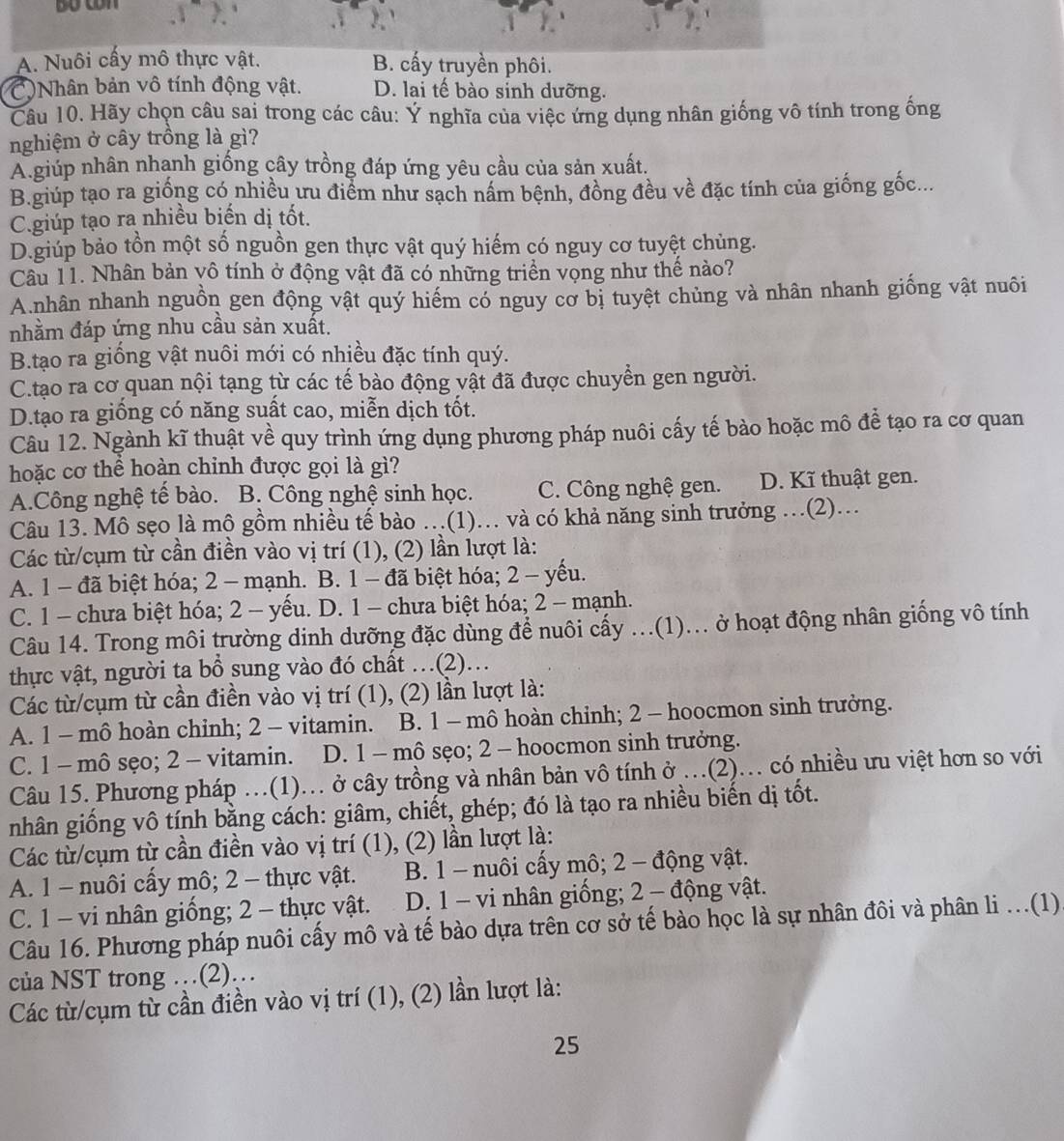 A. Nuôi cấy mô thực vật. B. cấy truyền phôi.
Nhân bản vô tính động vật. D. lai tế bào sinh dưỡng.
Câu 10. Hãy chọn câu sai trong các câu: Ý nghĩa của việc ứng dụng nhân giống vô tính trong ống
nghiệm ở cây trồng là gì?
A giúp nhân nhạnh giống cây trồng đáp ứng yêu cầu của sản xuất.
B.giúp tạo ra giống có nhiều ưu điểm như sạch nấm bệnh, đồng đều về đặc tính của giống gốc...
C.giúp tạo ra nhiều biến dị tốt.
D.giúp bảo tồn một sổ nguồn gen thực vật quý hiếm có nguy cơ tuyệt chủng.
Câu 11. Nhân bản yô tính ở động vật đã có những triển vọng như thế nào?
A.nhân nhanh nguồn gen động vật quý hiếm có nguy cơ bị tuyệt chủng và nhân nhanh giống vật nuôi
nhằm đáp ứng nhu cầu sản xuất.
B.tạo ra giống vật nuôi mới có nhiều đặc tính quý.
C.tạo ra cơ quan nội tạng từ các tế bào động vật đã được chuyển gen người.
D.tạo ra giống có năng suất cao, miễn dịch tốt.
Câu 12. Ngành kĩ thuật về quy trình ứng dụng phương pháp nuôi cấy tế bào hoặc mô để tạo ra cơ quan
hoặc cơ thể hoàn chinh được gọi là gì?
A.Công nghệ tế bào. B. Công nghệ sinh học. C. Công nghệ gen. D. Kĩ thuật gen.
Câu 13. Mô sẹo là mộ gồm nhiều tế bào ...(1)... và có khả năng sinh trưởng ...(2)...
Các từ/cụm từ cần điền vào vị trí (1), (2) lần lượt là:
A. 1 - đã biệt hóa; 2 - mạnh. B. 1 - đã biệt hóa; 2 - yếu.
C. 1 - chưa biệt hóa; 2 - yếu. D. 1 - chưa biệt hóa; 2 - mạnh.
Câu 14. Trong môi trường dinh dưỡng đặc dùng để nuôi cấy ...(1)... ở hoạt động nhân giống vô tính
thực vật, người ta bồ sung vào đó chất .(2)..
Các từ/cụm từ cần điền vào vị trí (1), (2) lần lượt là:
A. 1 - mô hoàn chinh; 2 - vitamin. B. 1 - mô hoàn chinh; 2 - hoocmon sinh trưởng.
C. 1 - mô sẹo; 2 - vitamin. D. 1 - mô sẹo; 2 - hoocmon sinh trưởng.
Câu 15. Phương pháp .(1).. ở cây trồng và nhân bản vô tính ở .(2).. có nhiều ưu việt hơn so với
nhân giống vô tính bằng cách: giâm, chiết, ghép; đó là tạo ra nhiều biến dị tốt.
Các từ/cụm từ cần điền vào vị trí (1), (2) lần lượt là:
A. 1 - nuôi cầy mô; 2 - thực vật.  B. 1 - nuôi cấy mô; 2 - động vật.
C. 1 - vi nhân giồng; 2 - thực vật.  D. 1 - vi nhân giống; 2 - động vật.
Câu 16. Phương pháp nuôi cấy mô và tế bào dựa trên cơ sở tế bào học là sự nhân đôi và phân li ...(1)
của NST trong …(2)…
Các từ/cụm từ cần điền vào vị trí (1), (2) lần lượt là:
25