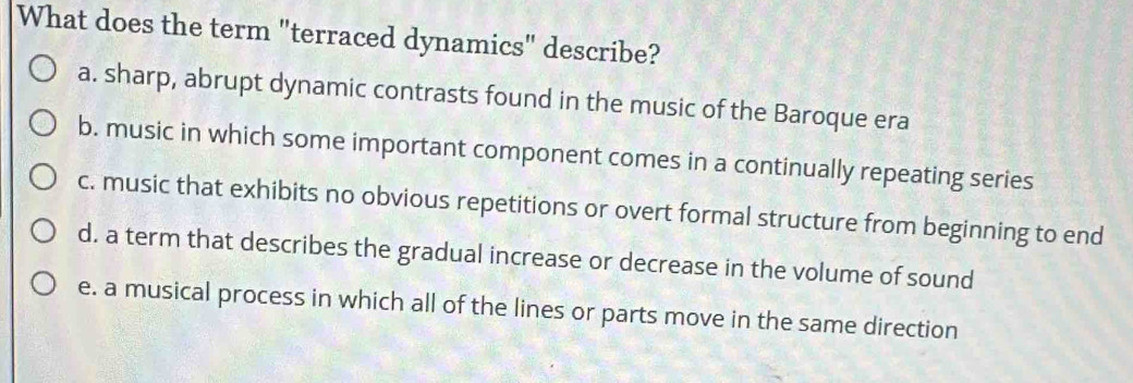 What does the term "terraced dynamics" describe?
a. sharp, abrupt dynamic contrasts found in the music of the Baroque era
b. music in which some important component comes in a continually repeating series
c. music that exhibits no obvious repetitions or overt formal structure from beginning to end
d. a term that describes the gradual increase or decrease in the volume of sound
e. a musical process in which all of the lines or parts move in the same direction