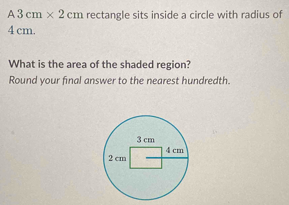 A3cm* 2cm rectangle sits inside a circle with radius of
4 cm. 
What is the area of the shaded region? 
Round your final answer to the nearest hundredth.