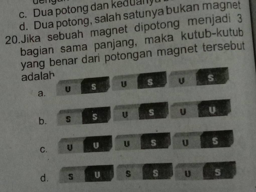 c. Dua potong dan keduanyu
d. Dua potong, salah satunya bukan magnet
20.Jika sebuah magnet dipotong menjadi 3
bagian sama panjang, maka kutub-kutub
yang benar dari potongan magnet tersebut
adalah s
a. U s U s U
b.
s U s U U
C. U U U s U s
d. S U s s U s