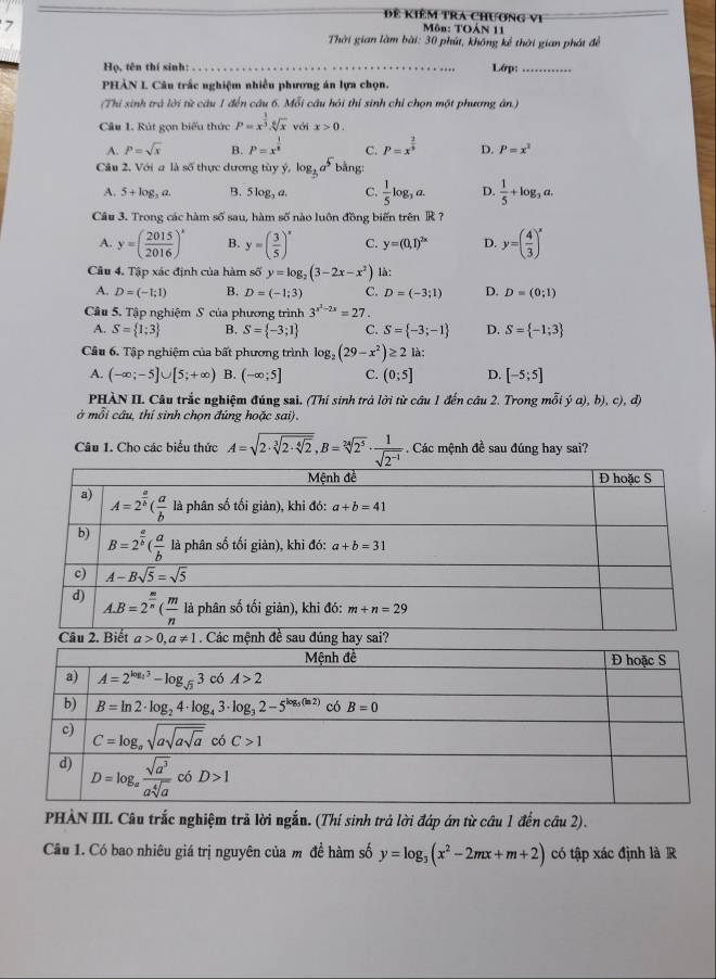 Đề Kiêm tra chương vi  Môn: TOÁN 11
7
Thời gian làm bài: 30 phút, không kể thời gian phát đề
Họ, tên thí sinh: _Lớp:_
PHẢN L Câu trấc nghiệm nhiều phương án lựa chọn.
(Thi sinh trà lời từ câu 1 đến câu 6. Mỗi câu hỏi thí sinh chỉ chọn một phương ân.)
Câu 1. Rút gọn biểu thức P=x^(frac 1)3.sqrt[6](x) với x>0.
A. P=sqrt(x) B. P=x^(frac 1)8 C. P=x^(frac 2)5 D. P=x^2
Câu 2, Với a là số thực dương tùy ý, log _3a^5b bằng
A. 5+log _3a. B. 5log _3a. C.  1/5 log _3a. D.  1/5 +log _3a.
Câu 3. Trong các hàm số sau, hàm số nào luôn đồng biến trên R ?
A. y=( 2015/2016 )^x B. y=( 3/5 )^x C. y=(0,1)^2x D. y=( 4/3 )^x
Cầu 4. Tập xác định của hàm số y=log _2(3-2x-x^2) là:
A. D=(-1;1) B. D=(-1;3) C. D=(-3;1) D. D=(0;1)
Cầu 5. Tập nghiệm S của phương trình 3^(x^2)-2x=27
A. S= 1;3 B. S= -3;1 C. S= -3;-1 D. S= -1;3
Câu 6. Tập nghiệm của bất phương trình log _2(29-x^2)≥ 2 là:
A. (-∈fty ;-5]∪ [5;+∈fty ) B. (-∈fty ;5] C. (0;5] D. [-5;5]
PHÀN II. Câu trắc nghiệm đúng sai. (Thí sinh trả lời từ câu 1 đến câu 2. Trong mỗi ý a), b), c), d)
ở mỗi câu, thí sinh chọn đúng hoặc sai).
Câu 1. Cho các biểu thức A=sqrt(2· sqrt [3]2· sqrt [4]2),B=sqrt[24](2^5)·  1/sqrt(2^(-1))  Các mệnh đề sau đúng hay sai?
PHẢN III. Câu trắc nghiệm trả lời ngắn. (Thí sinh trả lời đáp án từ câu 1 đến câu 2).
Câu 1. Có bao nhiêu giá trị nguyên của m đề hàm số y=log _3(x^2-2mx+m+2) có tập xác định là R