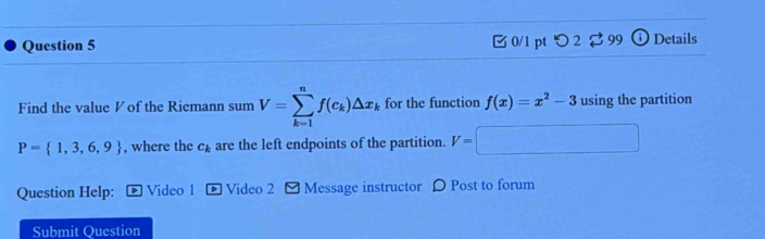 □ 0/1 pt つ2 ⇄99 Details 
Find the value ◤ of the Riemann sum V=sumlimits _(k=1)^nf(c_k)△ x_k for the function f(x)=x^2-3 using the partition
P= 1,3,6,9 , where the c_k are the left endpoints of the partition. V=□
Question Help: Video 1 Video 2 [ Message instructor DPost to forum 
Submit Question