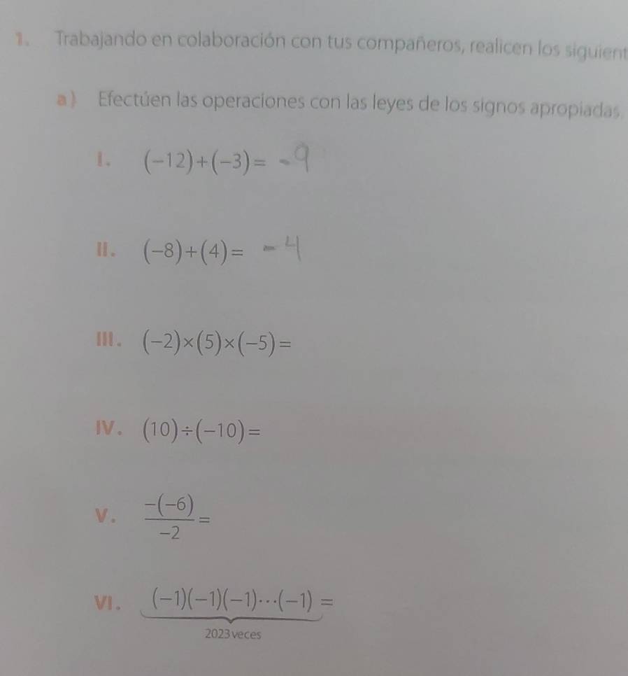 Trabajando en colaboración con tus compañeros, realicen los siguient 
a) Efectúen las operaciones con las leyes de los signos apropiadas. 
1. (-12)+(-3)=
Ⅱ. (-8)+(4)=
Ⅲ . (-2)* (5)* (-5)=
I. (10)/ (-10)=
V.  (-(-6))/-2 =
V. (-1)(-1)(-1)·s (-1)=
2023veces