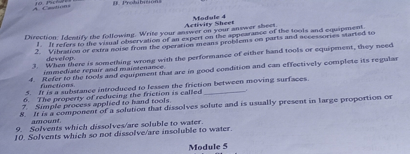 Cautions 10 Pictures 
B. Prohibitions 
Module 4 
Activity Sheet 
Direction: Identify the following. Write your answer on your answer sheet. 
1. It refers to the visual observation of an expert on the appearance of the tools and equipment. 
2. Vibration or extra noise from the operation means problems on parts and accessories started to 
3. When there is something wrong with the performance of either hand tools or equipment, they need 
develop. 
4. Refer to the tools and equipment that are in good condition and can effectively complete its regular 
immediate repair and maintenance. 
functions. 
5. It is a substance introduced to lessen the friction between moving surfaces. 
6. The property of reducing the friction is called_ 
7. Simple process applied to hand tools. 
8. It is a component of a solution that dissolves solute and is usually present in large proportion or 
amount. 
9. Solvents which dissolves/are soluble to water. 
10. Solvents which so not dissolve/are insoluble to water. 
Module 5