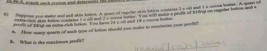 In #6-8, graph each system and determine the an 
6) Suppose you make and sell skin lotion. A quart of regular skin lotion contains 2 c oil and 1 c cocoa butter. A quart of 
extra-rich skin lotion contains 1 c oil and 2 c cocoa butter. You will make a profit of $10/qt on regular lotion and a 
profit of $8/qt on extra-rich lotion. You have 24 c oil and 18 c cocoa butter. 
a. How many quarts of each type of lotion should you make to maximize your profit? 
b. What is the maximum profit?