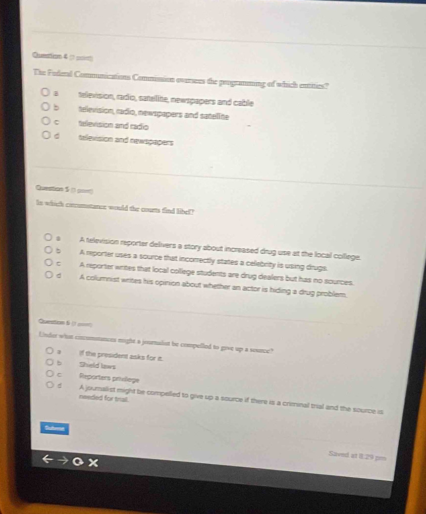 Quesian 4 (1 mant
The Federal Commnications Commission oversees the progammng of which entes?
a television, radio, satelite, newspapers and cable
b television, radio, newspapers and satelite
C televsion and radio
d television and newspapers
Arestion 5 ( par)
In winch coumstance would the couss find libel?
a A television reporter delivers a story about increased drug use at the local college.
b A reporter uses a source that incorrectly states a celebrity is using drugs.
C A reporter writes that local college students are drug dealers but has no sources.
d A colurnist writes his opinion about whether an actor is hiding a drug problem.
Quention 5 ( a==
Under whn cincomstances might a journalist be compelled to give up a seurce?
a If the president asks for it.
b Shield laws
C Reporters privilege
needed for triall.
d A journalist might be compelled to give up a source if there is a criminal trial and the source is
Subreid
Saved at 8:29 pm
