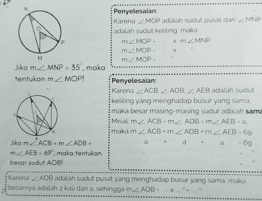 Penyelesaian: 
Karena ∠ MOP adalah sudut pusat dan ∠ MNP
adalah sudut keliling. maka
m∠ MOP- xm∠ MNP
m∠ MOP= ...^circ .
m∠ MOP= (-3,4)
Jika m∠ MNP=35° , maka 
tentukan m∠ MOP Penyelesaian: 
Karena ∠ ACB.∠ ADB.∠ AEB adalah sudut 
keliling yang menghadap busur yang sama. 
maka besar masing-masing sudur adalah sam 
Misal m∠ ACB=m∠ ADB=m∠ AEB=a. 
maka m∠ ACB+m∠ ADB+m∠ AEB-69
Jika m∠ ACB+m∠ ADB+ a a+a=69
m∠ AEB=69° maka tentukan 
besar sudut AOB! = 
Karena ∠ AOB adalah sudut pusat yang menghadap busur yang sama. maka 
besarnya adalah 2 kali dari a, sehingga m∠ AOB- ...* ...^circ =_ ^circ 