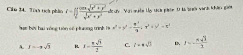 Câu 24, Tính tịch phân I=∈tlimits _D (cos sqrt(x^2+y^2))/sqrt(x^4+y^2) d dxd Với miền lấy tích phân D là tình vanh khân giớ
hạn bởi hai vông tròn có phương trình là x^2+y^2= π^2/9 , x^2+y^2=π^2
A. I=-π sqrt(3) B. I= π sqrt(3)/2  C. l=π sqrt(3) D. I=- π sqrt(3)/2 