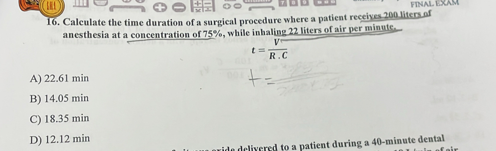 FINAL EXAM
16. Calculate the time duration of a surgical procedure where a patient receives 200 liters of
anesthesia at a concentration of 75%, while inhaling 22 liters of air per minute.
t= V/R.C 
A) 22.61 min
B) 14.05 min
C) 18.35 min
D) 12.12 min
ido delivered to a patient during a 40-minute dental