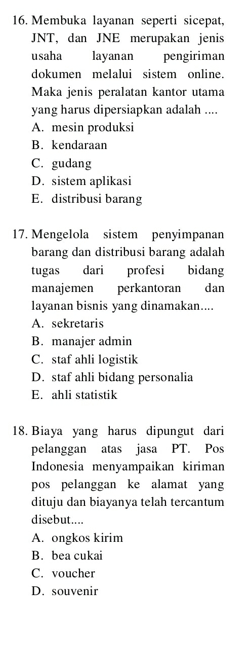 Membuka layanan seperti sicepat,
JNT, dan JNE merupakan jenis
usaha layanan pengiriman
dokumen melalui sistem online.
Maka jenis peralatan kantor utama
yang harus dipersiapkan adalah ....
A. mesin produksi
B. kendaraan
C. gudang
D. sistem aplikasi
E. distribusi barang
17. Mengelola sistem penyimpanan
barang dan distribusi barang adalah
tugas dari profesi bidang
manajemen perkantoran dan
layanan bisnis yang dinamakan....
A. sekretaris
B. manajer admin
C. staf ahli logistik
D. staf ahli bidang personalia
E. ahli statistik
18. Biaya yang harus dipungut dari
pelanggan atas jasa PT. Pos
Indonesia menyampaikan kiriman
pos pelanggan ke alamat yang
dituju dan biayanya telah tercantum
disebut....
A. ongkos kirim
B. bea cukai
C. voucher
D. souvenir