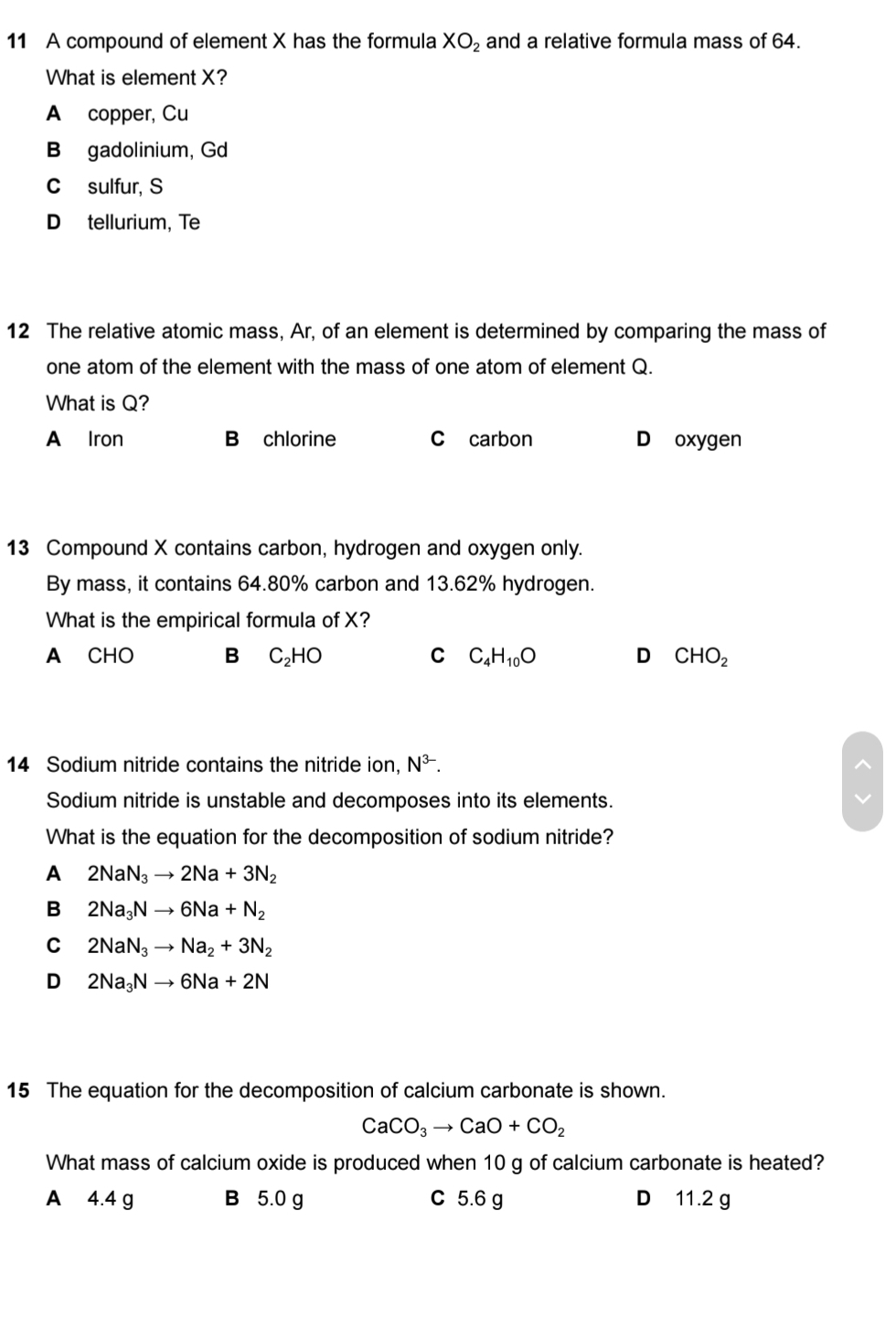 A compound of element X has the formula XO_2 and a relative formula mass of 64.
What is element X?
A copper, Cu
B gadolinium, Gd
C sulfur, S
D tellurium, Te
12 The relative atomic mass, Ar, of an element is determined by comparing the mass of
one atom of the element with the mass of one atom of element Q.
What is Q?
A Iron B chlorine C carbon D oxygen
13 Compound X contains carbon, hydrogen and oxygen only.
By mass, it contains 64.80% carbon and 13.62% hydrogen.
What is the empirical formula of X?
A CHO B C_2HO C C_4H_10O D CHO_2
14 Sodium nitride contains the nitride ion, N^(3-). 
Sodium nitride is unstable and decomposes into its elements.
What is the equation for the decomposition of sodium nitride?
A 2NaN_3to 2Na+3N_2
B 2Na_3Nto 6Na+N_2
C 2NaN_3to Na_2+3N_2
D 2Na_3Nto 6Na+2N
15 The equation for the decomposition of calcium carbonate is shown.
CaCO_3to CaO+CO_2
What mass of calcium oxide is produced when 10 g of calcium carbonate is heated?
A 4.4 g B 5.0 g C 5.6 g D 11.2 g