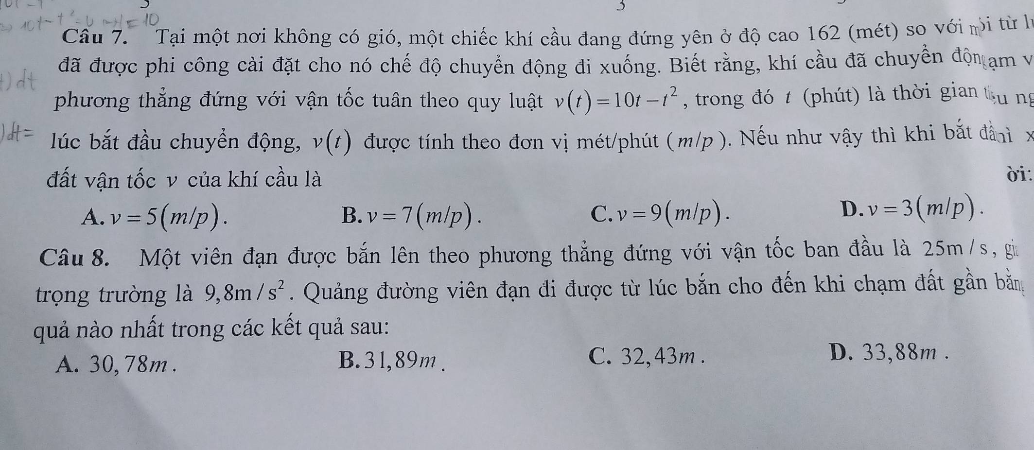 Tại một nơi không có gió, một chiếc khí cầu đang đứng yên ở độ cao 162 (mét) so với mi từ hà
đã được phi công cài đặt cho nó chế độ chuyển động đi xuống. Biết rằng, khí cầu đã chuyền độn ạm và
phương thẳng đứng với vận tốc tuân theo quy luật v(t)=10t-t^2 , trong đó t (phút) là thời gian tu ng
lúc bắt đầu chuyển động, v(t) được tính theo đơn vị mét/phút (m/p ). Nếu như vậy thì khi bắt đảnh x
đất vận tốc v của khí cầu là ời
A. v=5(m/p). B. v=7(m/p). C. v=9(m/p).
D. v=3(m/p). 
Câu 8. Một viên đạn được bắn lên theo phương thẳng đứng với vận tốc ban đầu là 25m /s, gi
trọng trường là 9,8m/s^2. Quảng đường viên đạn đi được từ lúc bắn cho đến khi chạm đất gần bằn
quả nào nhất trong các kết quả sau:
A. 30, 78m. B. 31,89m.
C. 32,43m. D. 33,88m.