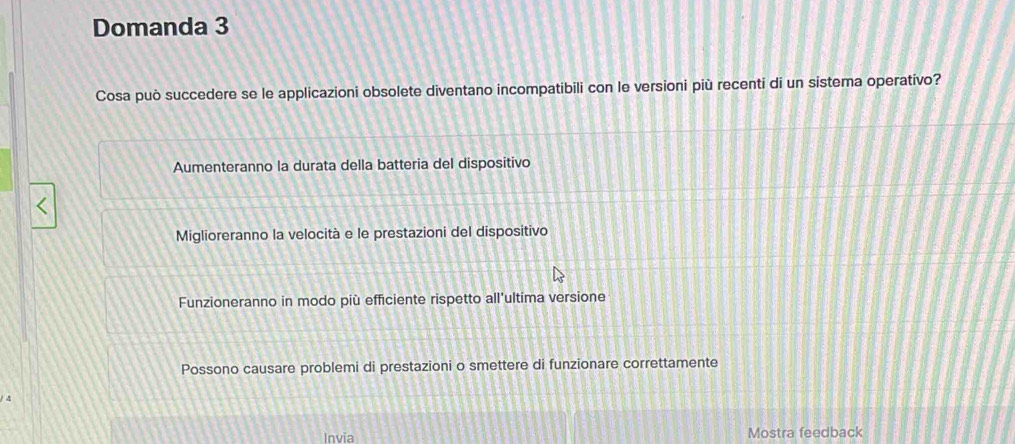 Domanda 3
Cosa può succedere se le applicazioni obsolete diventano incompatibili con le versioni più recenti di un sistema operativo?
Aumenteranno la durata della batteria del dispositivo
Miglioreranno la velocità e le prestazioni del dispositivo
Funzioneranno in modo più efficiente rispetto all'ultima versione
Possono causare problemi di prestazioni o smettere di funzionare correttamente
Invia Mostra feedback