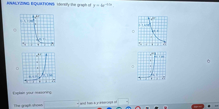 ANALYZING EQUATIONS Identify the graph of y=4e^(-0.5x).

Explain your reasoning.
The graph shows □ and has a y-intercept of □
Sign out Oet