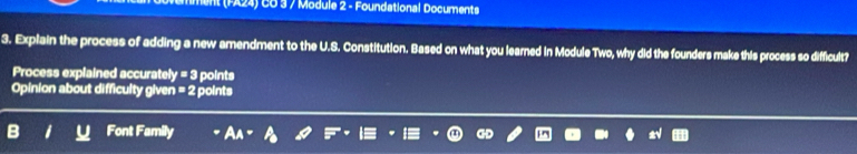 ent (FA24) CO 3 / Module 2 - Foundational Documents 
3. Explain the process of adding a new amendment to the U.S. Constitution. Based on what you learned in Module Two, why did the founders make this process so difficult? 
Process explained accurately y=3 points 
Opinion about difficulty given =2 points 
Font Family