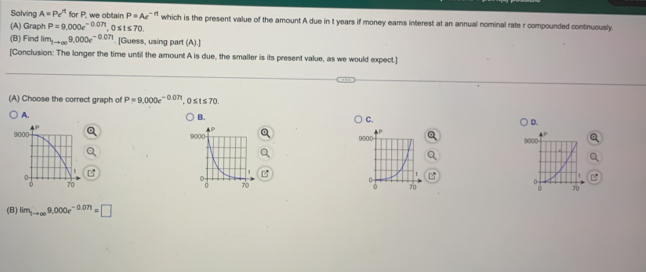 Solving A=Pe^(rt) | or P, we obtain P=Ae^(-rt) which is the present value of the amount A due in t years if money ears interest at an annual nominal rate r compounded continuously.
(A) Graph P=9,000e^(-0.07t) , 0 ≤ t ≤ 70.
(B) Find lim_3to ∈fty 9,000e^(-0.07t). [Guess, using part (A).]
[Conclusion: The longer the time until the amount A is due, the smaller is its present value, as we would expect.]
(A) Choose the correct graph of P=9,000e^(-0.071), 0≤ t≤ 70.
A.
B.
C.
D.
9 9000

(B) lim_1to ∈fty 9,000e^(-0.071)=□