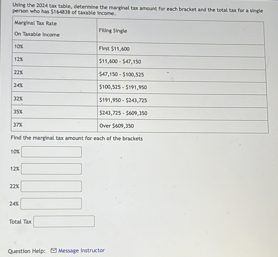 Using the 2024 tax table, determine the marginal tax amount for each bracket and the total tax for a single
person who has $164838 of taxable inc
Find the marginal tax amount for each of the brackets
10% □
12% □
22% □
24% □
Total Tax □
Question Help: Message instructor