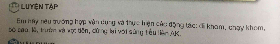 LUYỆN TẠp 
Em hãy nêu trường hợp vận dụng và thực hiện các động tác: đi khom, chạy khom, 
bò cao, lê, trườn và vọt tiến, dừng lại với súng tiểu liên AK.