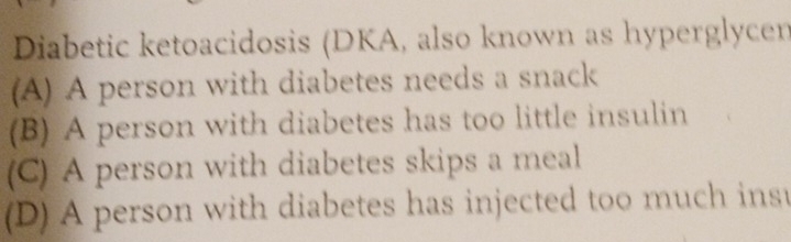 Diabetic ketoacidosis (DKA, also known as hyperglycen
(A) A person with diabetes needs a snack
(B) A person with diabetes has too little insulin
(C) A person with diabetes skips a meal
(D) A person with diabetes has injected too much inst