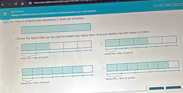 www-awu aleks.com/alekscgi/x/ist e12) 
frncton 
Using a model to solve a word problem involving division by a unit fraction 
(b) Here is a figure that represents 1 whole jar of honey. 
se the figure that can be used to model how many liters och Keisha has the honey to make. 
honey for I liter of punch