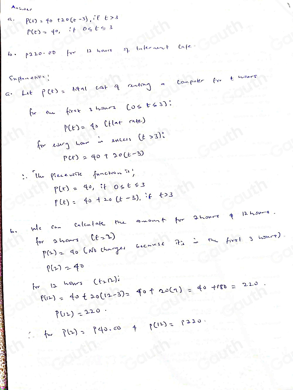 AnS.r 
G. P(t)=40+20(t-3) it t>3
P(t)=4^0 t 
6. p220. 00 for 12 hours o7. Internent cafe. 
Cnplanano! 
a. Let P(t)=total coot a runting a computer fro t hours
for me first 3 hours cos t≤slant 3)
P(t)=40 (flar rate) 
for sary hour in encess (t>3)
P(t)=40+20(t-3). The piecewise funchon is?
P(t)=40 , if 0≤ t≤ 3
P(t)=40+20(t-3) if t>3
6. lake can Calcutate me comont for zhours o 12hous. 
for 2hours (t=2)
p(2)=40 (No changes secause it's in the first 3 hourt).
P(2)=40
fvr 12 hours (t_2/2)i
P(12)=40+20(12-3)=40+20(9)=40+180=220.
P(12)=220. 
fw p(2)=p40.00 4 p(12)=p220