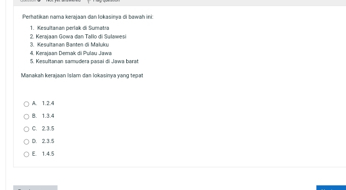 Perhatikan nama kerajaan dan lokasinya di bawah ini:
1. Kesultanan perlak di Sumatra
2. Kerajaan Gowa dan Tallo di Sulawesi
3. Kesultanan Banten di Maluku
4. Kerajaan Demak di Pulau Jawa
5. Kesultanan samudera pasai di Jawa barat
Manakah kerajaan Islam dan lokasinya yang tepat
A. 1.2.4
B. 1.3.4
C. 2.3.5
D. 2.3.5
E. 1.4.5