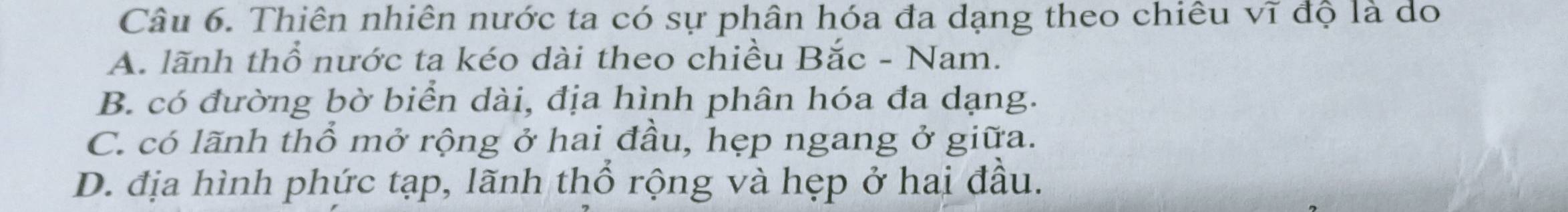 Thiên nhiên nước ta có sự phân hóa đa dạng theo chiêu vĩ độ là do
A. lãnh thổ nước ta kéo dài theo chiều Bắc - Nam.
B. có đường bờ biển dài, địa hình phân hóa đa dạng.
C. có lãnh thổ mở rộng ở hai đầu, hẹp ngang ở giữa.
D. địa hình phức tạp, lãnh thổ rộng và hẹp ở hai đầu.