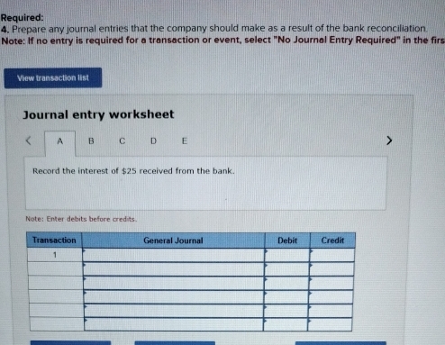 Required: 
4. Prepare any journal entries that the company should make as a result of the bank reconciliation. 
Note: If no entry is required for a transaction or event, select "No Journal Entry Required" in the firs 
View transaction list 
Journal entry worksheet 
A B C D E 
Record the interest of $25 received from the bank. 
Note: Enter debits before credits.