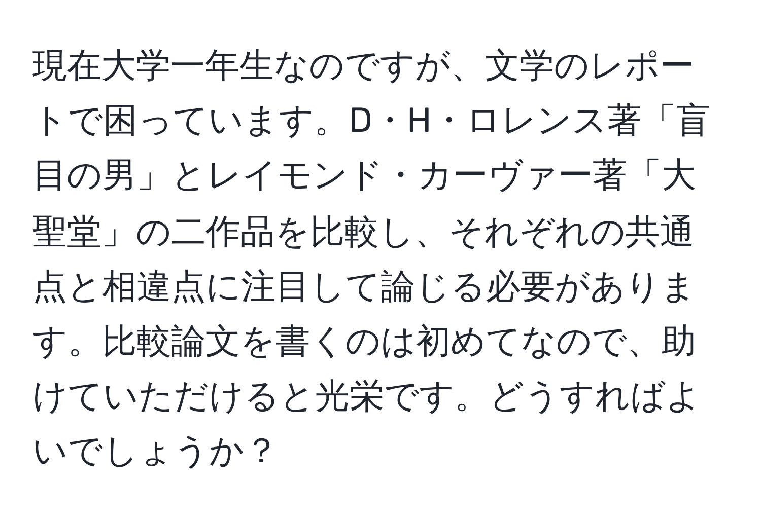 現在大学一年生なのですが、文学のレポートで困っています。D・H・ロレンス著「盲目の男」とレイモンド・カーヴァー著「大聖堂」の二作品を比較し、それぞれの共通点と相違点に注目して論じる必要があります。比較論文を書くのは初めてなので、助けていただけると光栄です。どうすればよいでしょうか？