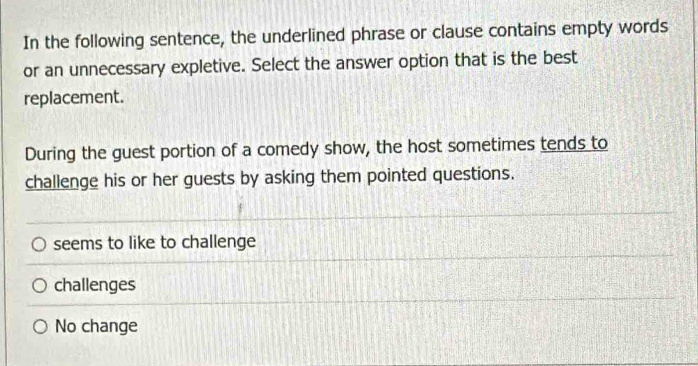 In the following sentence, the underlined phrase or clause contains empty words
or an unnecessary expletive. Select the answer option that is the best
replacement.
During the guest portion of a comedy show, the host sometimes tends to
challenge his or her guests by asking them pointed questions.
seems to like to challenge
challenges
No change