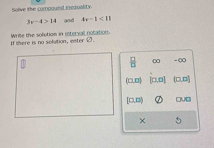 Solve the compound inequality.
3v-4>14 and 4v-1<11</tex> 
Write the solution in interval notation.
If there is no solution, enter Ø.
 □ /□   ∈fty -∞
(□ ,□ ) [□ ,□ ] (□ ,□ ]
[□ ,□ )
□ U□
×