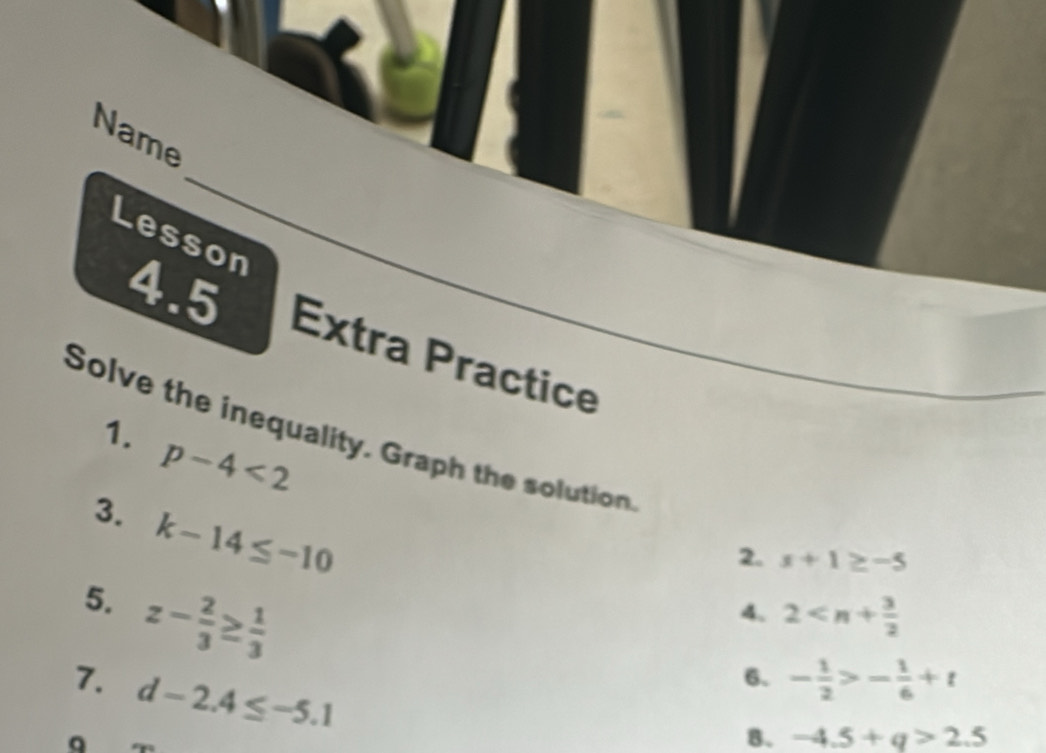 Name 
Lesson 
4.5 
Extra Practice 
Solve the inequality. Graph the solution 1.
p-4<2</tex> 
3. k-14≤ -10
2. x+1≥ -5
5. z- 2/3 ≥  1/3 
4. 2
7. d-2.4≤ -5.1
6、 - 1/2 >- 1/6 +t
B. -4.5+q>2.5